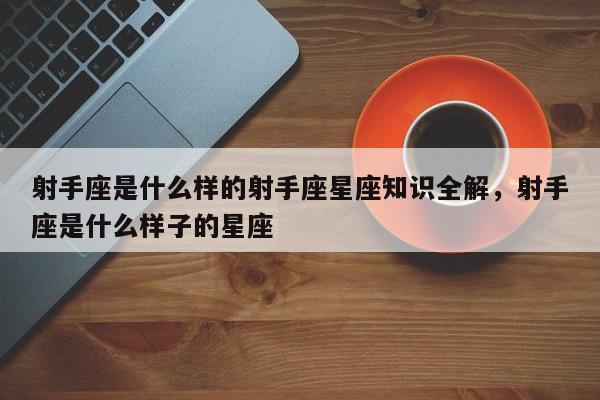 射手座是什么样的射手座星座知识全解，射手座是什么样子的星座-第1张图片