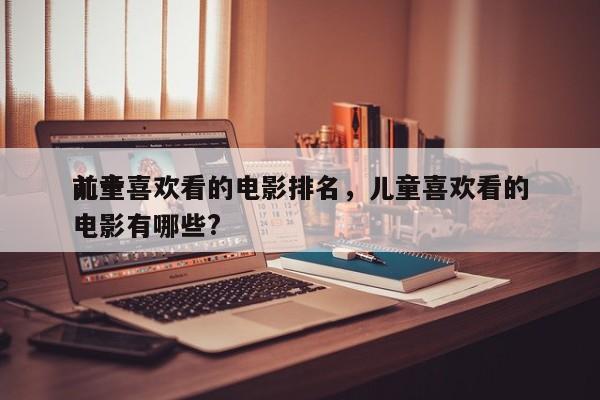 前十
儿童喜欢看的电影排名，儿童喜欢看的电影有哪些?-第1张图片