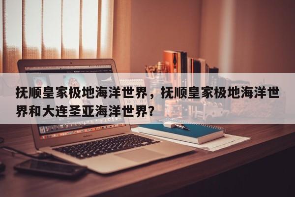 抚顺皇家极地海洋世界，抚顺皇家极地海洋世界和大连圣亚海洋世界？-第1张图片