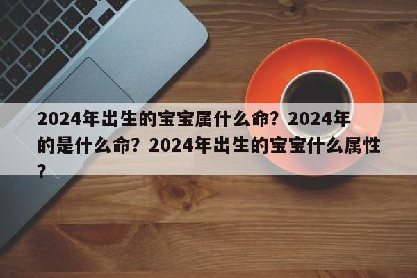 2024年出生的宝宝属什么命？2024年的是什么命？2024年出生的宝宝什么属性？-第1张图片
