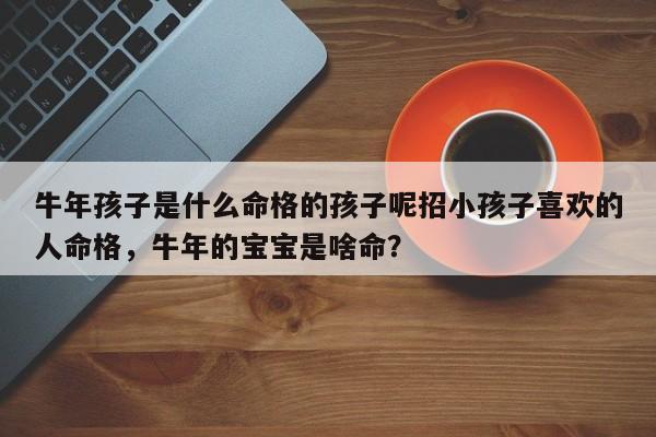 牛年孩子是什么命格的孩子呢招小孩子喜欢的人命格，牛年的宝宝是啥命？-第1张图片