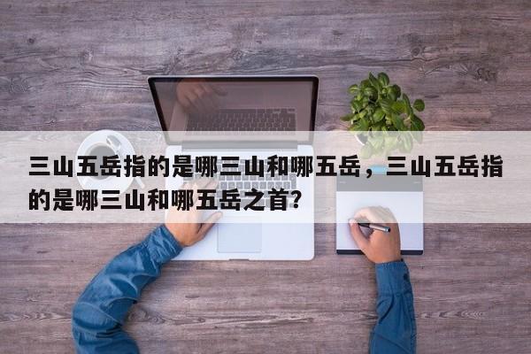 三山五岳指的是哪三山和哪五岳，三山五岳指的是哪三山和哪五岳之首？-第1张图片
