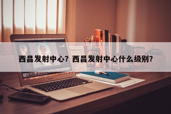 西昌发射中心？西昌发射中心什么级别？-第1张图片