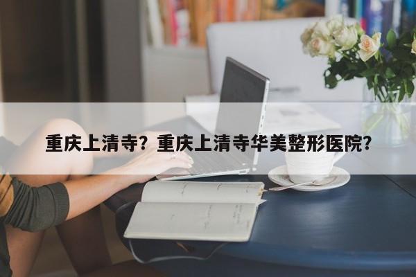 重庆上清寺？重庆上清寺华美整形医院？-第1张图片