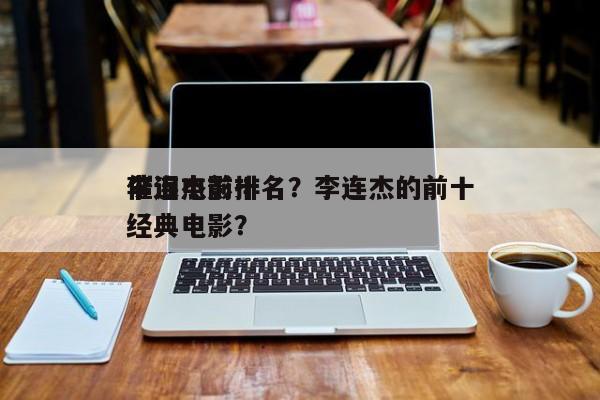 李连杰前十
催泪电影排名？李连杰的前十
经典电影？-第1张图片
