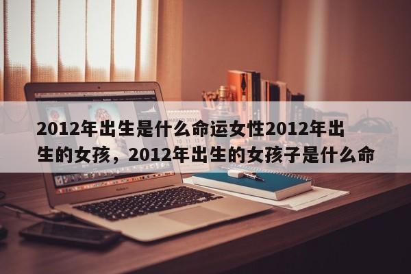 2012年出生是什么命运女性2012年出生的女孩，2012年出生的女孩子是什么命-第1张图片