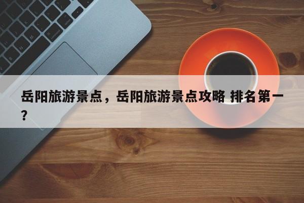 岳阳旅游景点，岳阳旅游景点攻略 排名第一？-第1张图片