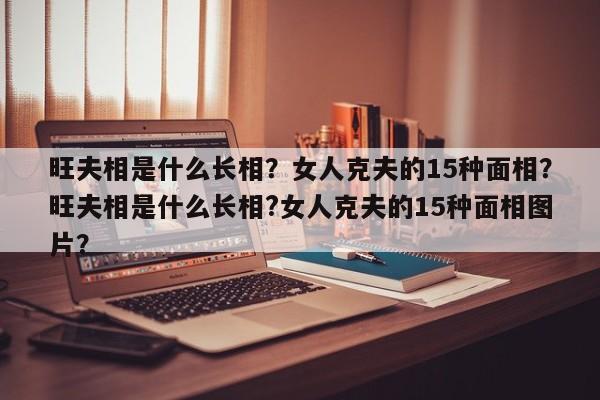 旺夫相是什么长相？女人克夫的15种面相？旺夫相是什么长相?女人克夫的15种面相图片？-第1张图片