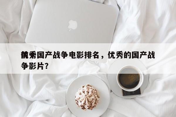 前十
优秀国产战争电影排名，优秀的国产战争影片？-第1张图片