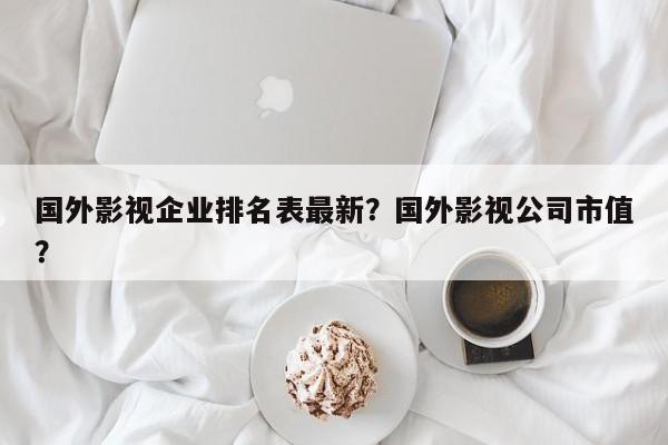 国外影视企业排名表最新？国外影视公司市值？-第1张图片