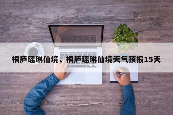 桐庐瑶琳仙境，桐庐瑶琳仙境天气预报15天-第1张图片