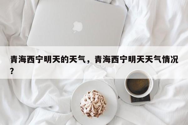 青海西宁明天的天气，青海西宁明天天气情况？-第1张图片