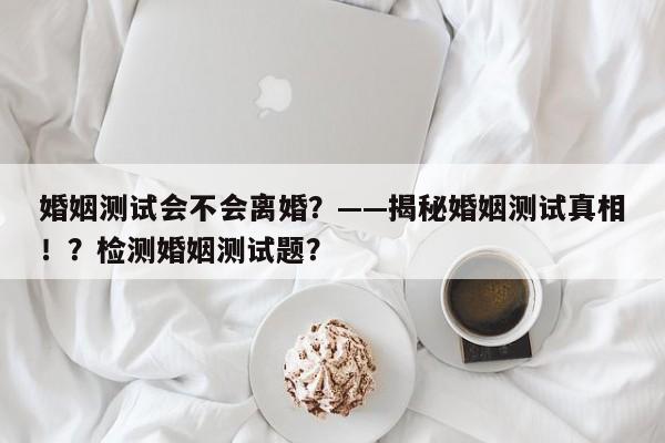 婚姻测试会不会离婚？——揭秘婚姻测试真相！？检测婚姻测试题？-第1张图片