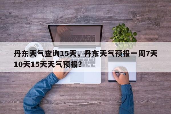 丹东天气查询15天，丹东天气预报一周7天10天15天天气预报？-第1张图片