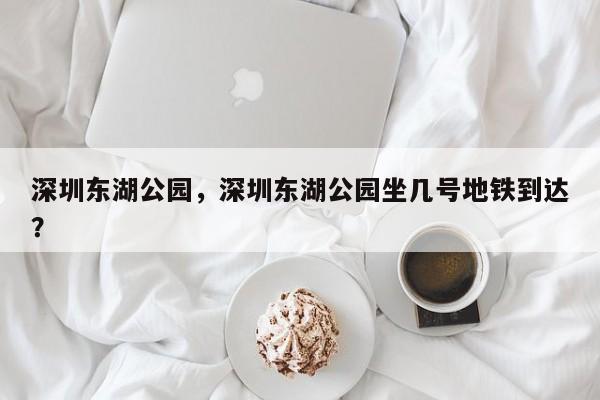 深圳东湖公园，深圳东湖公园坐几号地铁到达？-第1张图片