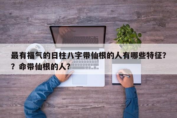 最有福气的日柱八字带仙根的人有哪些特征？？命带仙根的人？-第1张图片