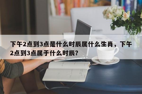下午2点到3点是什么时辰属什么生肖，下午2点到3点属于什么时辰？-第1张图片