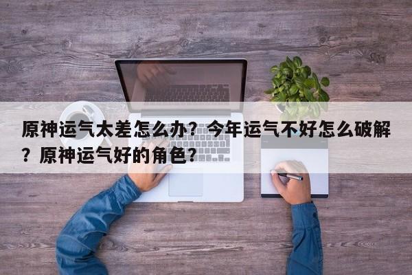 原神运气太差怎么办？今年运气不好怎么破解？原神运气好的角色？-第1张图片