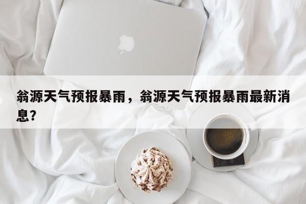 翁源天气预报暴雨，翁源天气预报暴雨最新消息？-第1张图片