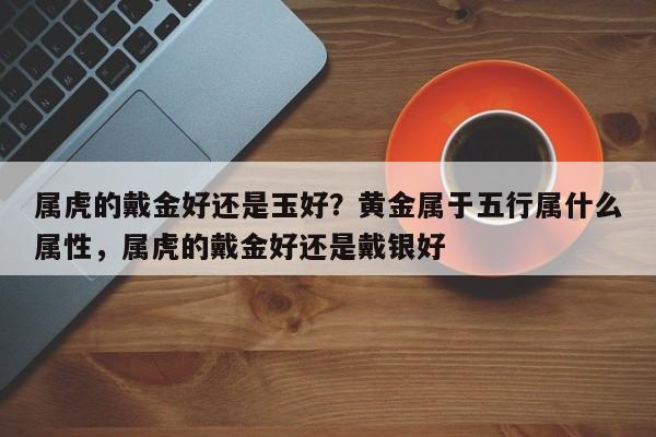 属虎的戴金好还是玉好？黄金属于五行属什么属性，属虎的戴金好还是戴银好-第1张图片