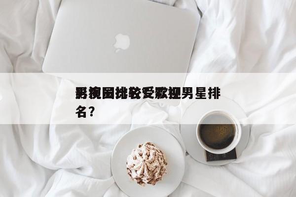 影视圈比较受欢迎
男演员排名？影视男星排名？-第1张图片