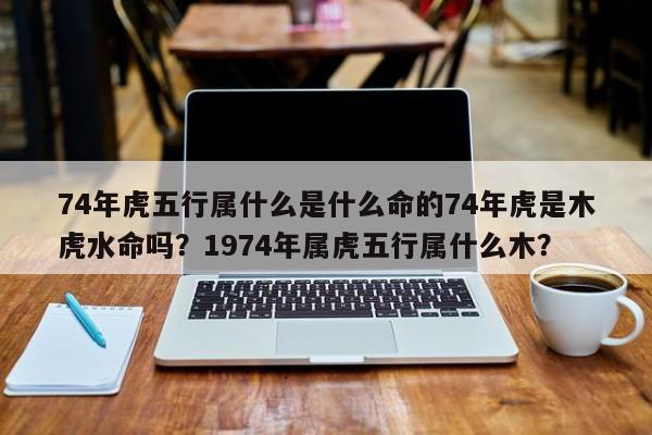 74年虎五行属什么是什么命的74年虎是木虎水命吗？1974年属虎五行属什么木？-第1张图片