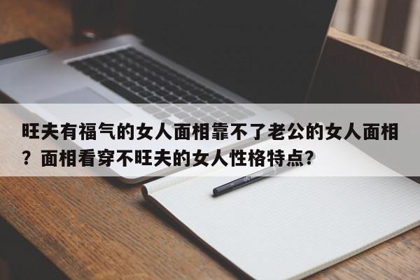 旺夫有福气的女人面相靠不了老公的女人面相？面相看穿不旺夫的女人性格特点？-第1张图片