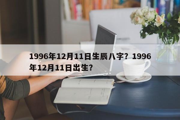 1996年12月11日生辰八字？1996年12月11日出生？-第1张图片