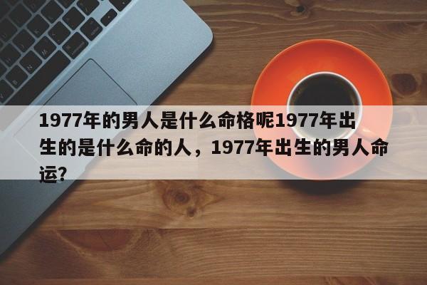 1977年的男人是什么命格呢1977年出生的是什么命的人，1977年出生的男人命运？-第1张图片