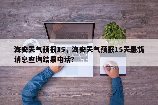 海安天气预报15，海安天气预报15天最新消息查询结果电话？-第1张图片