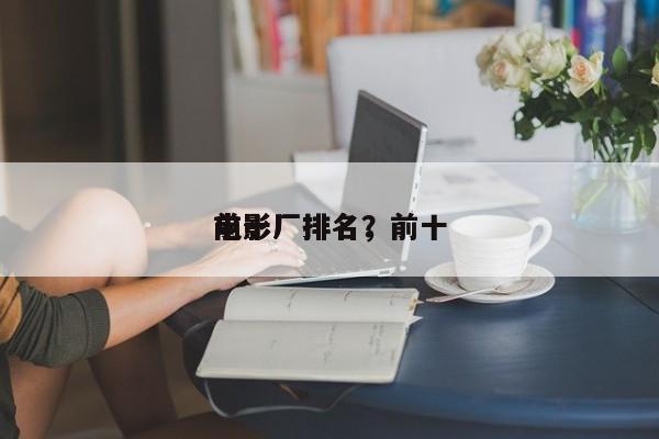 前十
电影厂排名，前十
电影厂排名？-第1张图片