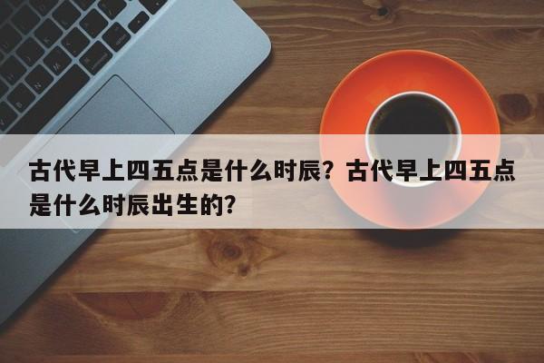 古代早上四五点是什么时辰？古代早上四五点是什么时辰出生的？-第1张图片