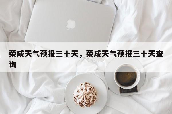 荣成天气预报三十天，荣成天气预报三十天查询-第1张图片