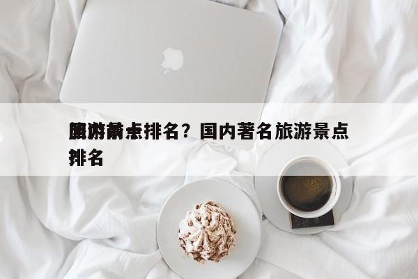 国内前十
旅游景点排名？国内著名旅游景点排名
？-第1张图片