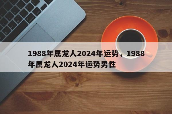 1988年属龙人2024年运势，1988年属龙人2024年运势男性-第1张图片