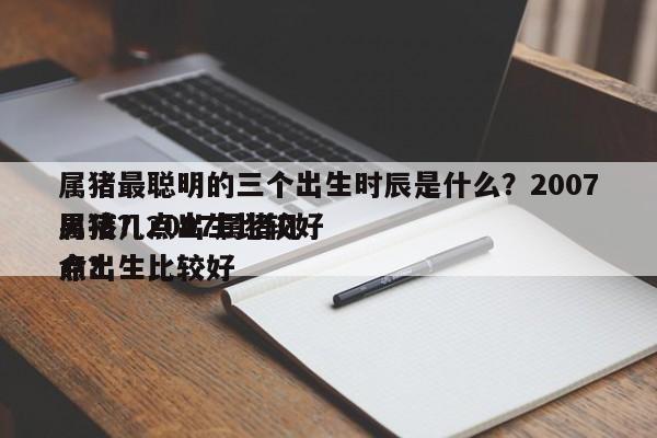 属猪最聪明的三个出生时辰是什么？2007属猪几点出生比较好
男孩？2007属猪几点出生比较好
命？-第1张图片