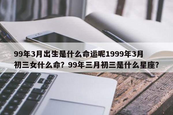 99年3月出生是什么命运呢1999年3月初三女什么命？99年三月初三是什么星座？-第1张图片