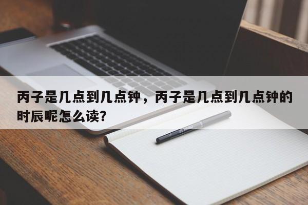 丙子是几点到几点钟，丙子是几点到几点钟的时辰呢怎么读？-第1张图片