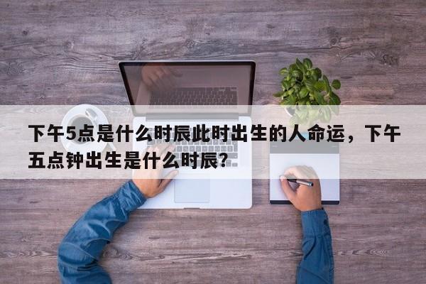 下午5点是什么时辰此时出生的人命运，下午五点钟出生是什么时辰？-第1张图片