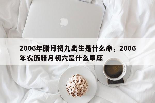 2006年腊月初九出生是什么命，2006年农历腊月初六是什么星座-第1张图片