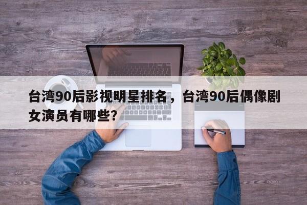 台湾90后影视明星排名，台湾90后偶像剧女演员有哪些？-第1张图片