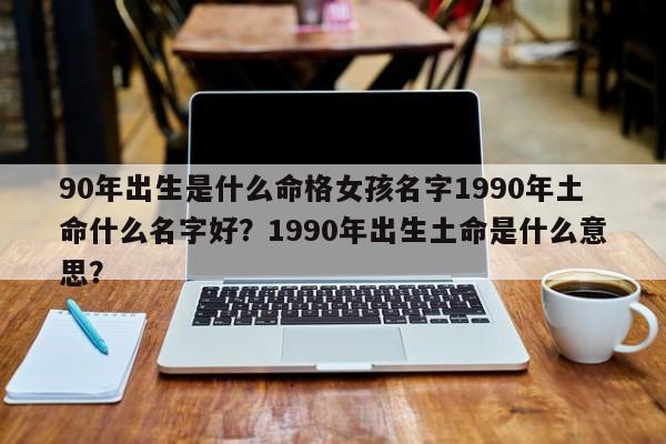 90年出生是什么命格女孩名字1990年土命什么名字好？1990年出生土命是什么意思？-第1张图片