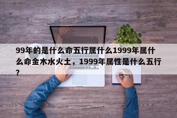 99年的是什么命五行属什么1999年属什么命金木水火土，1999年属性是什么五行？-第1张图片