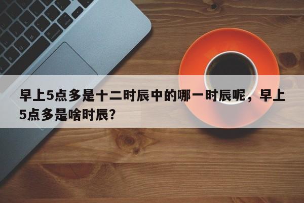 早上5点多是十二时辰中的哪一时辰呢，早上5点多是啥时辰？-第1张图片