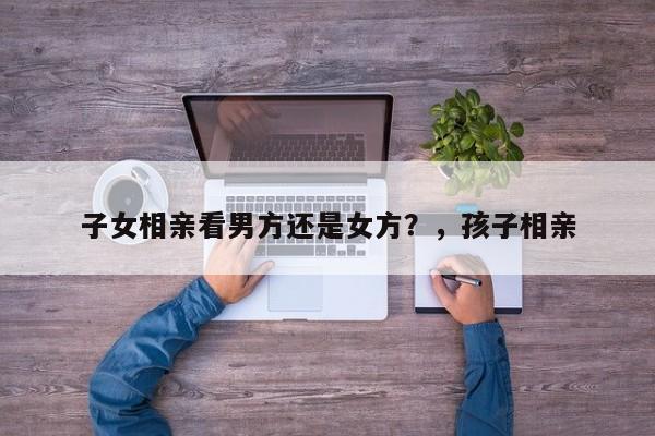 子女相亲看男方还是女方？，孩子相亲-第1张图片