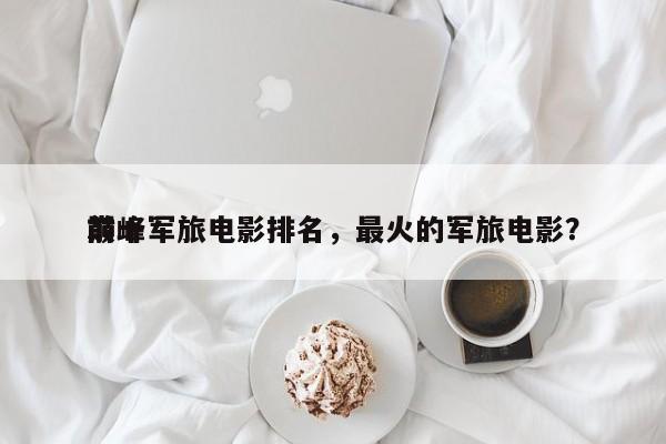 前十
巅峰军旅电影排名，最火的军旅电影？-第1张图片