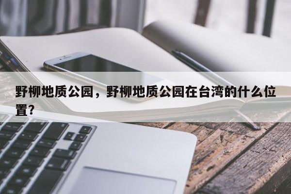 野柳地质公园，野柳地质公园在台湾的什么位置？-第1张图片