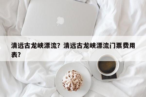 清远古龙峡漂流？清远古龙峡漂流门票费用
表？-第1张图片
