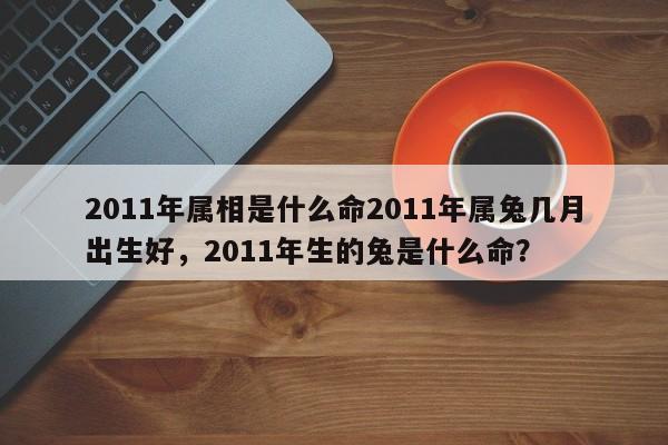 2011年属相是什么命2011年属兔几月出生好，2011年生的兔是什么命？-第1张图片