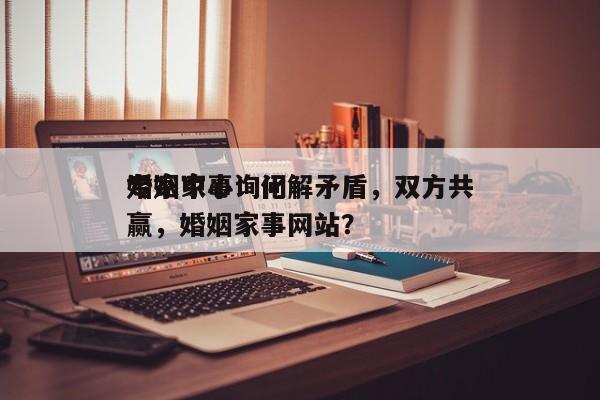 婚姻家事询问
专家中心：化解矛盾，双方共赢，婚姻家事网站？-第1张图片